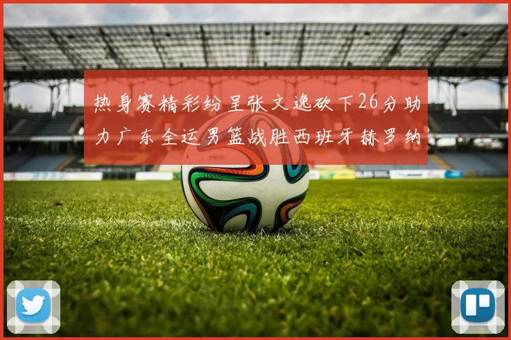 热身赛精彩纷呈张文逸砍下26分助力广东全运男篮战胜西班牙赫罗纳队