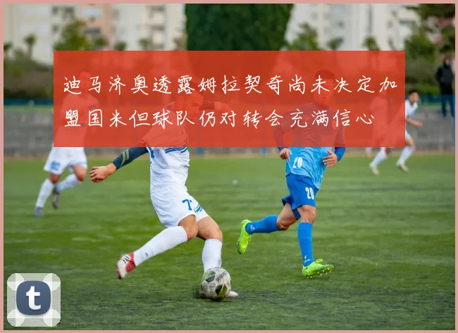 迪马济奥透露姆拉契奇尚未决定加盟国米但球队仍对转会充满信心