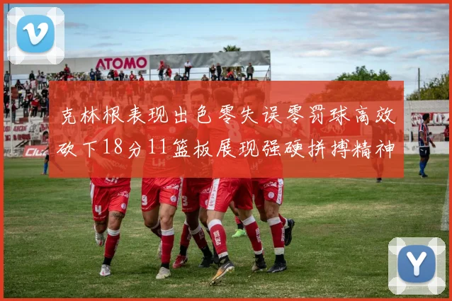 克林根表现出色零失误零罚球高效砍下18分11篮板展现强硬拼搏精神