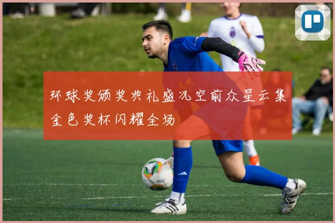 环球奖颁奖典礼盛况空前众星云集金色奖杯闪耀全场