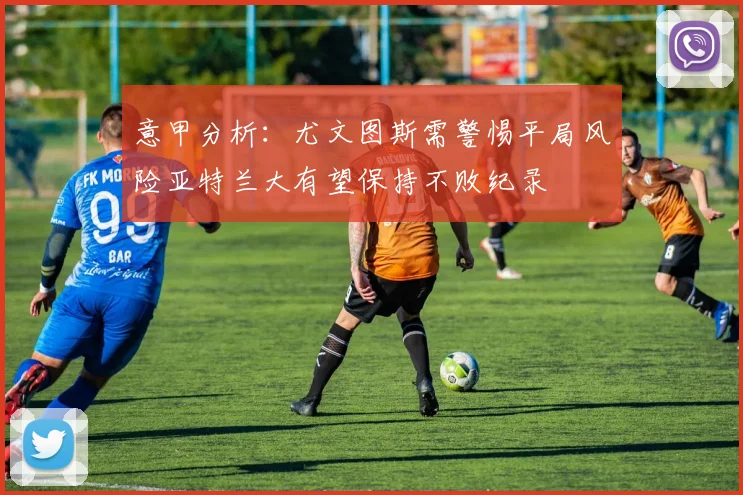 意甲分析：尤文图斯需警惕平局风险亚特兰大有望保持不败纪录