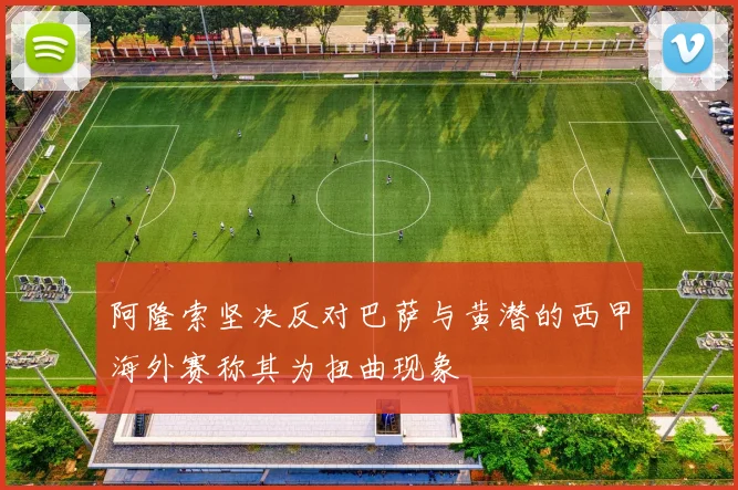 阿隆索坚决反对巴萨与黄潜的西甲海外赛称其为扭曲现象