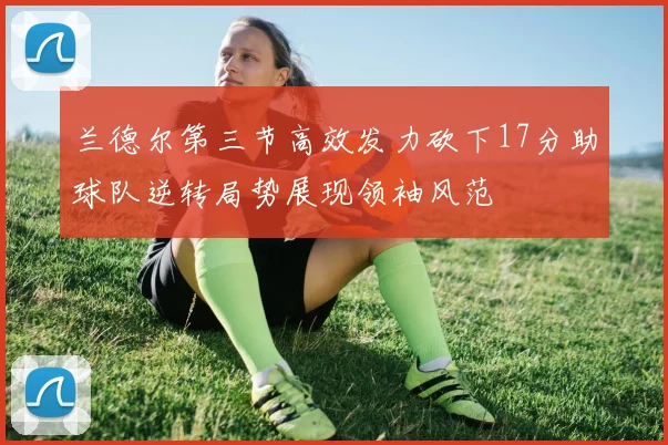 兰德尔第三节高效发力砍下17分助球队逆转局势展现领袖风范