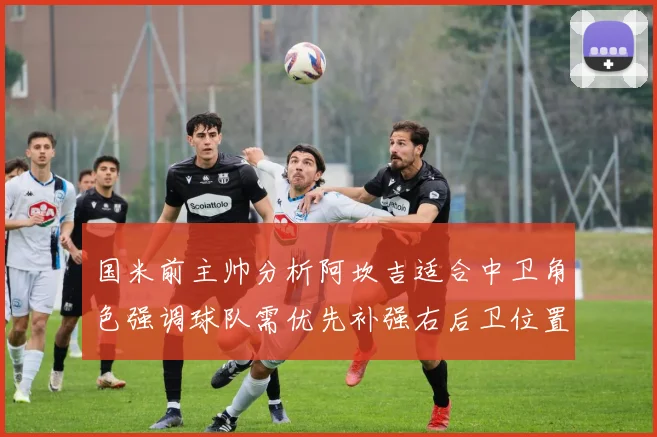国米前主帅分析阿坎吉适合中卫角色强调球队需优先补强右后卫位置