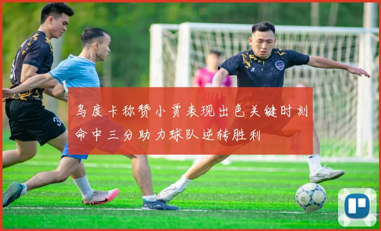 乌度卡称赞小贾表现出色关键时刻命中三分助力球队逆转胜利