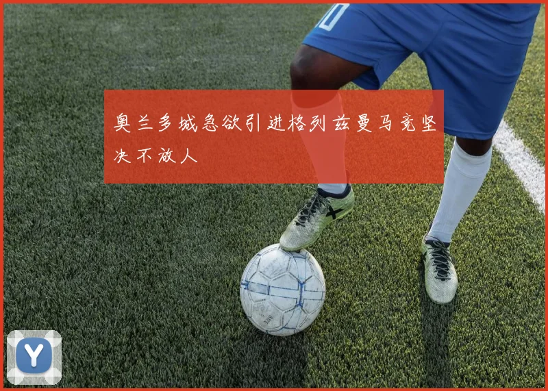 奥兰多城急欲引进格列兹曼马竞坚决不放人