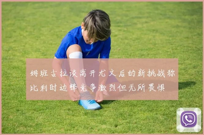 姆班古拉谈离开尤文后的新挑战称比利时边锋竞争激烈但无所畏惧