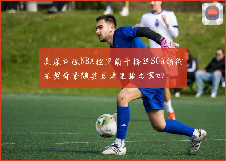 美媒评选NBA控卫前十榜单SGA领衔东契奇紧随其后库里排名第四