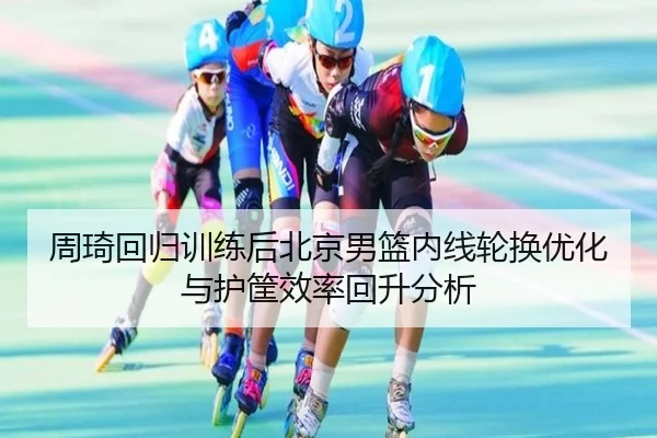周琦回归训练后北京男篮内线轮换优化与护筐效率回升分析